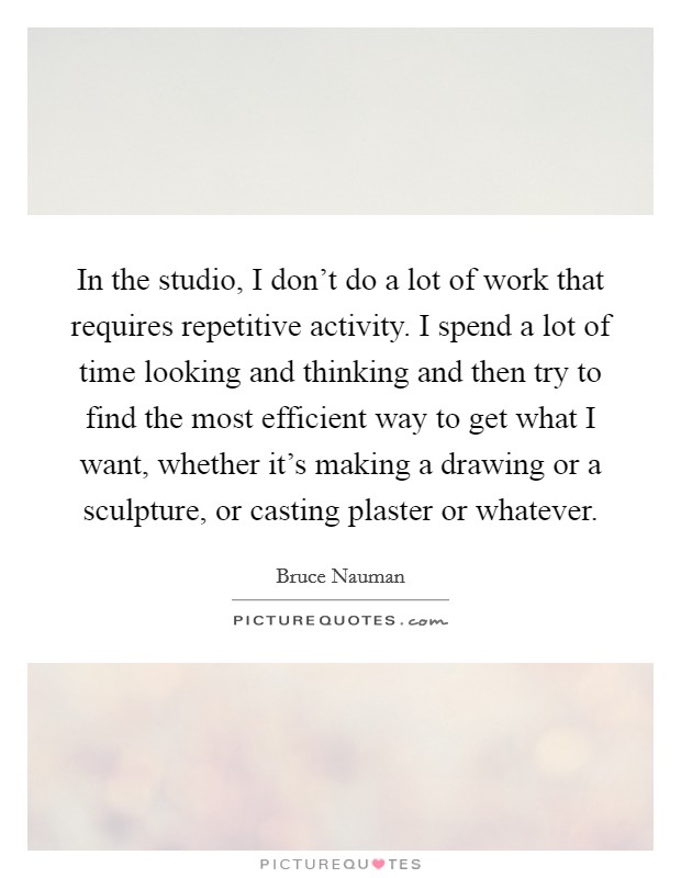 In the studio, I don't do a lot of work that requires repetitive activity. I spend a lot of time looking and thinking and then try to find the most efficient way to get what I want, whether it's making a drawing or a sculpture, or casting plaster or whatever. Picture Quote #1