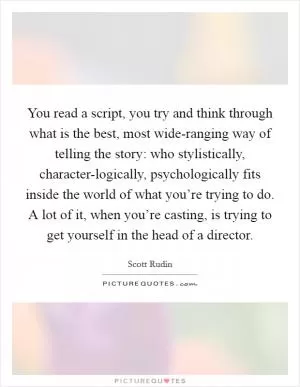 You read a script, you try and think through what is the best, most wide-ranging way of telling the story: who stylistically, character-logically, psychologically fits inside the world of what you’re trying to do. A lot of it, when you’re casting, is trying to get yourself in the head of a director Picture Quote #1