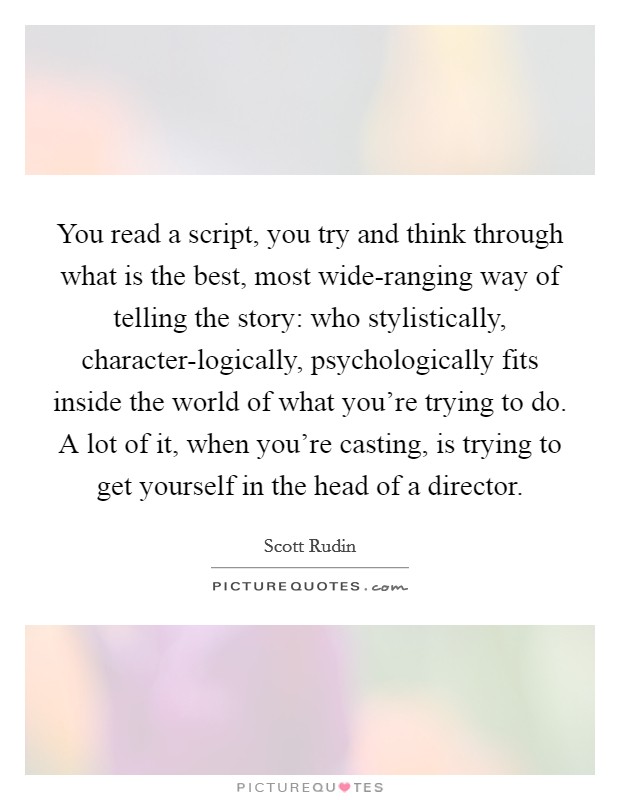 You read a script, you try and think through what is the best, most wide-ranging way of telling the story: who stylistically, character-logically, psychologically fits inside the world of what you're trying to do. A lot of it, when you're casting, is trying to get yourself in the head of a director. Picture Quote #1