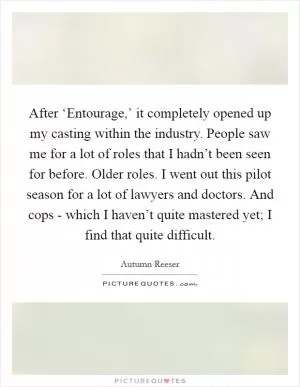 After ‘Entourage,’ it completely opened up my casting within the industry. People saw me for a lot of roles that I hadn’t been seen for before. Older roles. I went out this pilot season for a lot of lawyers and doctors. And cops - which I haven’t quite mastered yet; I find that quite difficult Picture Quote #1