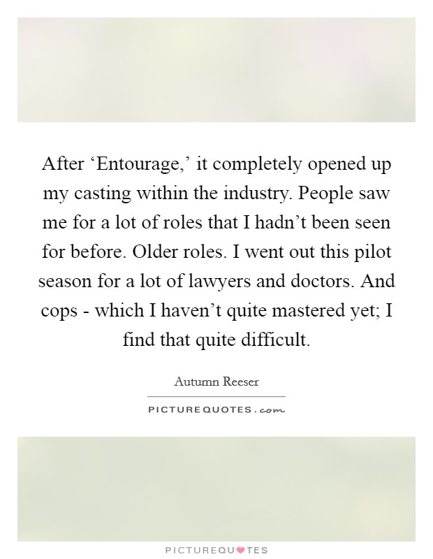 After ‘Entourage,' it completely opened up my casting within the industry. People saw me for a lot of roles that I hadn't been seen for before. Older roles. I went out this pilot season for a lot of lawyers and doctors. And cops - which I haven't quite mastered yet; I find that quite difficult. Picture Quote #1