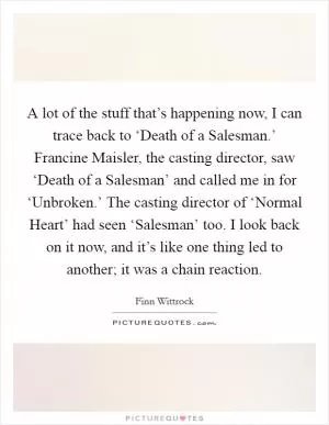 A lot of the stuff that’s happening now, I can trace back to ‘Death of a Salesman.’ Francine Maisler, the casting director, saw ‘Death of a Salesman’ and called me in for ‘Unbroken.’ The casting director of ‘Normal Heart’ had seen ‘Salesman’ too. I look back on it now, and it’s like one thing led to another; it was a chain reaction Picture Quote #1