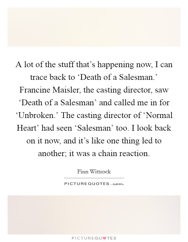 A lot of the stuff that's happening now, I can trace back to ‘Death of a Salesman.' Francine Maisler, the casting director, saw ‘Death of a Salesman' and called me in for ‘Unbroken.' The casting director of ‘Normal Heart' had seen ‘Salesman' too. I look back on it now, and it's like one thing led to another; it was a chain reaction. Picture Quote #1