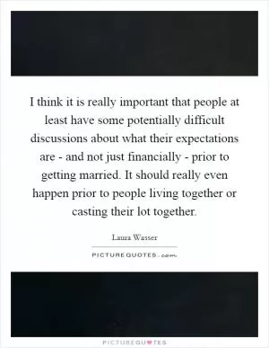 I think it is really important that people at least have some potentially difficult discussions about what their expectations are - and not just financially - prior to getting married. It should really even happen prior to people living together or casting their lot together Picture Quote #1