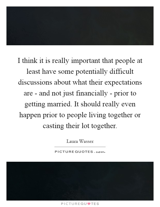 I think it is really important that people at least have some potentially difficult discussions about what their expectations are - and not just financially - prior to getting married. It should really even happen prior to people living together or casting their lot together. Picture Quote #1