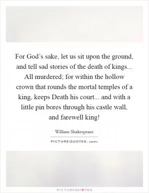 For God’s sake, let us sit upon the ground, and tell sad stories of the death of kings... All murdered; for within the hollow crown that rounds the mortal temples of a king, keeps Death his court... and with a little pin bores through his castle wall, and farewell king! Picture Quote #1