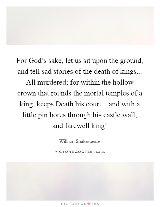 For God's sake, let us sit upon the ground, and tell sad stories of the death of kings... All murdered; for within the hollow crown that rounds the mortal temples of a king, keeps Death his court... and with a little pin bores through his castle wall, and farewell king! Picture Quote #1