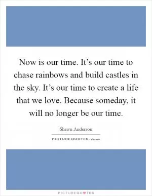 Now is our time. It’s our time to chase rainbows and build castles in the sky. It’s our time to create a life that we love. Because someday, it will no longer be our time Picture Quote #1