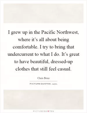 I grew up in the Pacific Northwest, where it’s all about being comfortable. I try to bring that undercurrent to what I do. It’s great to have beautiful, dressed-up clothes that still feel casual Picture Quote #1