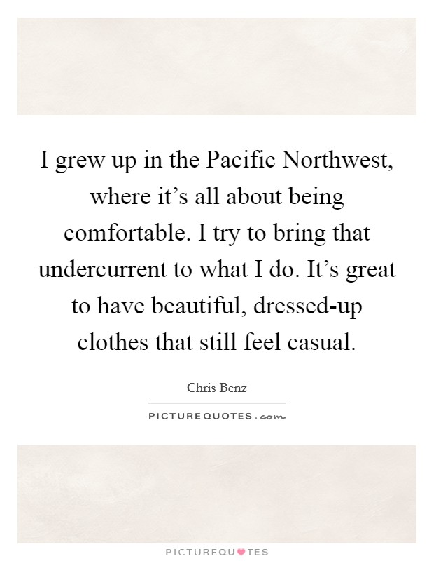 I grew up in the Pacific Northwest, where it's all about being comfortable. I try to bring that undercurrent to what I do. It's great to have beautiful, dressed-up clothes that still feel casual. Picture Quote #1