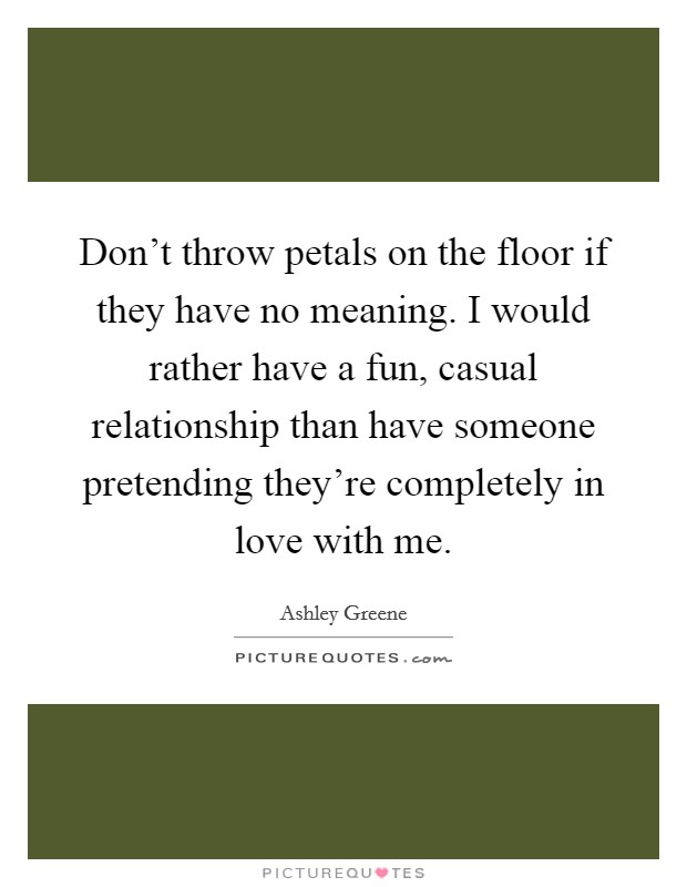 Don't throw petals on the floor if they have no meaning. I would rather have a fun, casual relationship than have someone pretending they're completely in love with me. Picture Quote #1