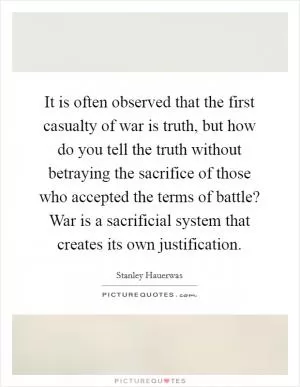 It is often observed that the first casualty of war is truth, but how do you tell the truth without betraying the sacrifice of those who accepted the terms of battle? War is a sacrificial system that creates its own justification Picture Quote #1