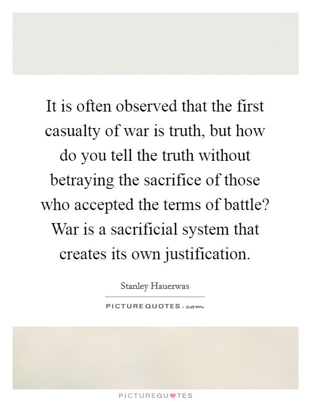 It is often observed that the first casualty of war is truth, but how do you tell the truth without betraying the sacrifice of those who accepted the terms of battle? War is a sacrificial system that creates its own justification. Picture Quote #1