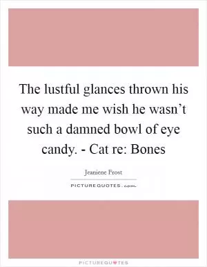The lustful glances thrown his way made me wish he wasn’t such a damned bowl of eye candy. - Cat re: Bones Picture Quote #1