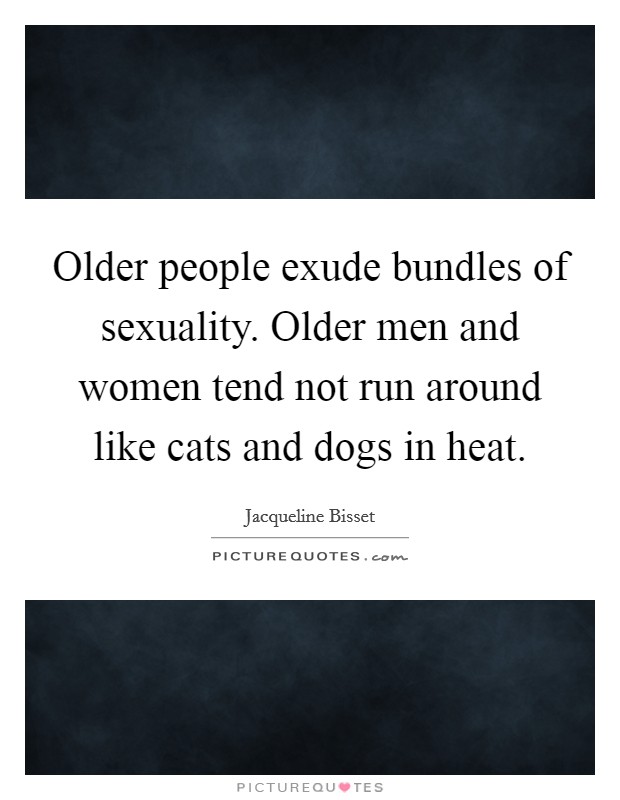 Older people exude bundles of sexuality. Older men and women tend not run around like cats and dogs in heat. Picture Quote #1