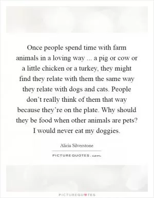 Once people spend time with farm animals in a loving way ... a pig or cow or a little chicken or a turkey, they might find they relate with them the same way they relate with dogs and cats. People don’t really think of them that way because they’re on the plate. Why should they be food when other animals are pets? I would never eat my doggies Picture Quote #1