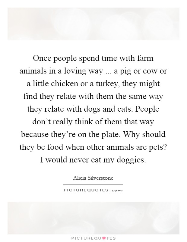 Once people spend time with farm animals in a loving way ... a pig or cow or a little chicken or a turkey, they might find they relate with them the same way they relate with dogs and cats. People don't really think of them that way because they're on the plate. Why should they be food when other animals are pets? I would never eat my doggies. Picture Quote #1