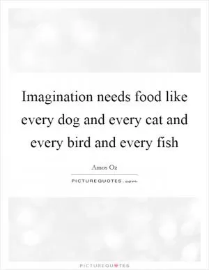 Imagination needs food like every dog and every cat and every bird and every fish Picture Quote #1