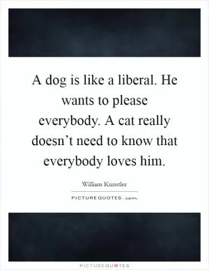 A dog is like a liberal. He wants to please everybody. A cat really doesn’t need to know that everybody loves him Picture Quote #1
