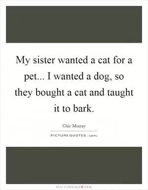My sister wanted a cat for a pet... I wanted a dog, so they bought a cat and taught it to bark Picture Quote #1
