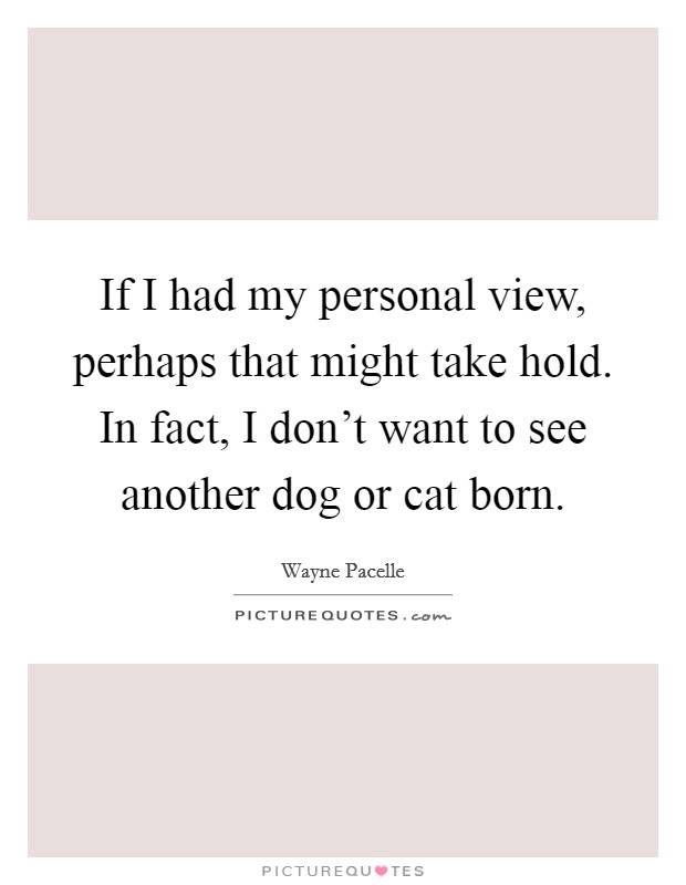 If I had my personal view, perhaps that might take hold. In fact, I don't want to see another dog or cat born. Picture Quote #1