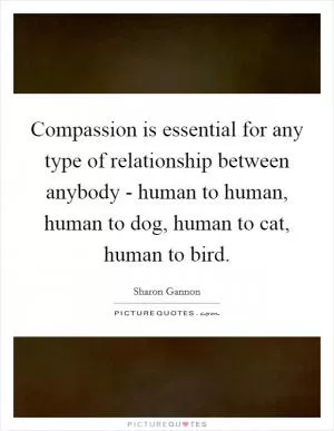 Compassion is essential for any type of relationship between anybody - human to human, human to dog, human to cat, human to bird Picture Quote #1