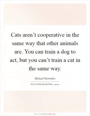 Cats aren’t cooperative in the same way that other animals are. You can train a dog to act, but you can’t train a cat in the same way Picture Quote #1