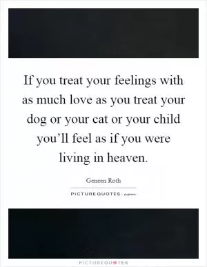 If you treat your feelings with as much love as you treat your dog or your cat or your child you’ll feel as if you were living in heaven Picture Quote #1