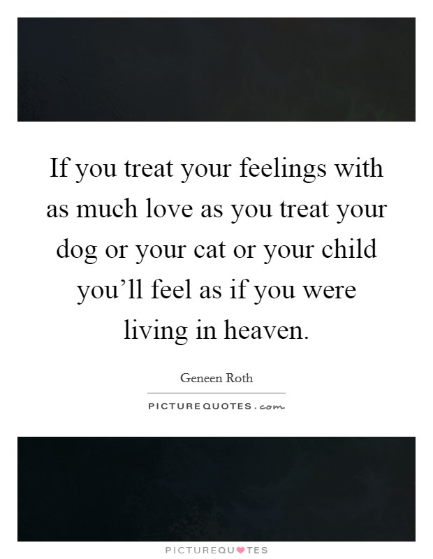 If you treat your feelings with as much love as you treat your dog or your cat or your child you'll feel as if you were living in heaven. Picture Quote #1