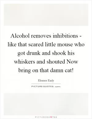 Alcohol removes inhibitions - like that scared little mouse who got drunk and shook his whiskers and shouted Now bring on that damn cat! Picture Quote #1