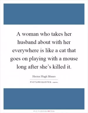 A woman who takes her husband about with her everywhere is like a cat that goes on playing with a mouse long after she’s killed it Picture Quote #1