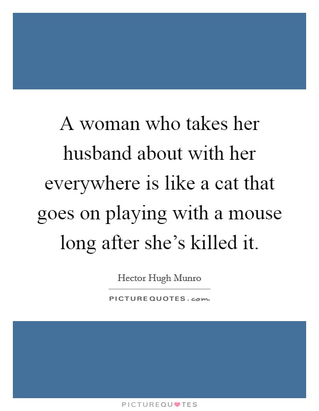 A woman who takes her husband about with her everywhere is like a cat that goes on playing with a mouse long after she's killed it. Picture Quote #1