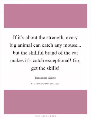If it’s about the strength, every big animal can catch any mouse... but the skillful brand of the cat makes it’s catch exceptional! Go, get the skills! Picture Quote #1