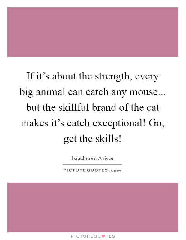 If it's about the strength, every big animal can catch any mouse... but the skillful brand of the cat makes it's catch exceptional! Go, get the skills! Picture Quote #1