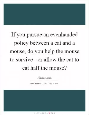 If you pursue an evenhanded policy between a cat and a mouse, do you help the mouse to survive - or allow the cat to eat half the mouse? Picture Quote #1