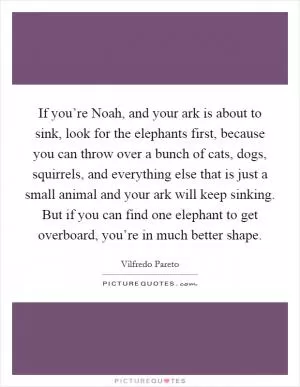 If you’re Noah, and your ark is about to sink, look for the elephants first, because you can throw over a bunch of cats, dogs, squirrels, and everything else that is just a small animal and your ark will keep sinking. But if you can find one elephant to get overboard, you’re in much better shape Picture Quote #1