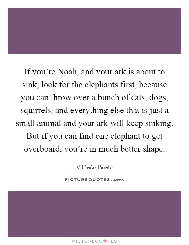 If you're Noah, and your ark is about to sink, look for the elephants first, because you can throw over a bunch of cats, dogs, squirrels, and everything else that is just a small animal and your ark will keep sinking. But if you can find one elephant to get overboard, you're in much better shape. Picture Quote #1