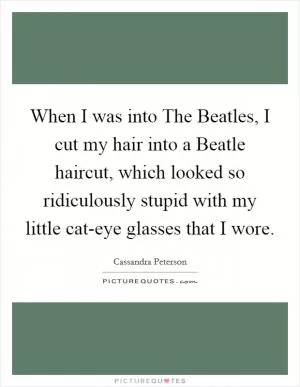 When I was into The Beatles, I cut my hair into a Beatle haircut, which looked so ridiculously stupid with my little cat-eye glasses that I wore Picture Quote #1