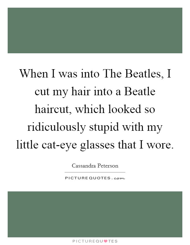 When I was into The Beatles, I cut my hair into a Beatle haircut, which looked so ridiculously stupid with my little cat-eye glasses that I wore Picture Quote #1