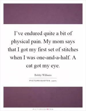 I’ve endured quite a bit of physical pain. My mom says that I got my first set of stitches when I was one-and-a-half. A cat got my eye Picture Quote #1