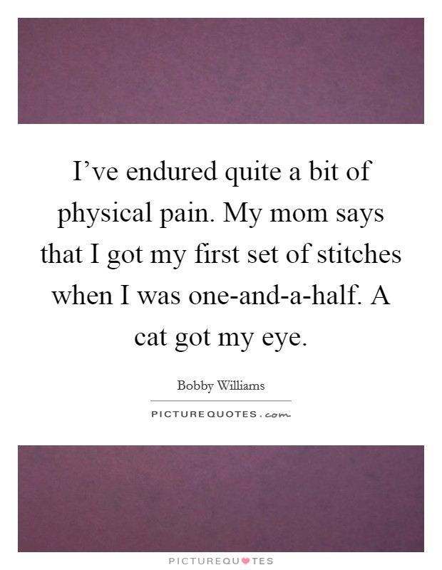 I've endured quite a bit of physical pain. My mom says that I got my first set of stitches when I was one-and-a-half. A cat got my eye. Picture Quote #1