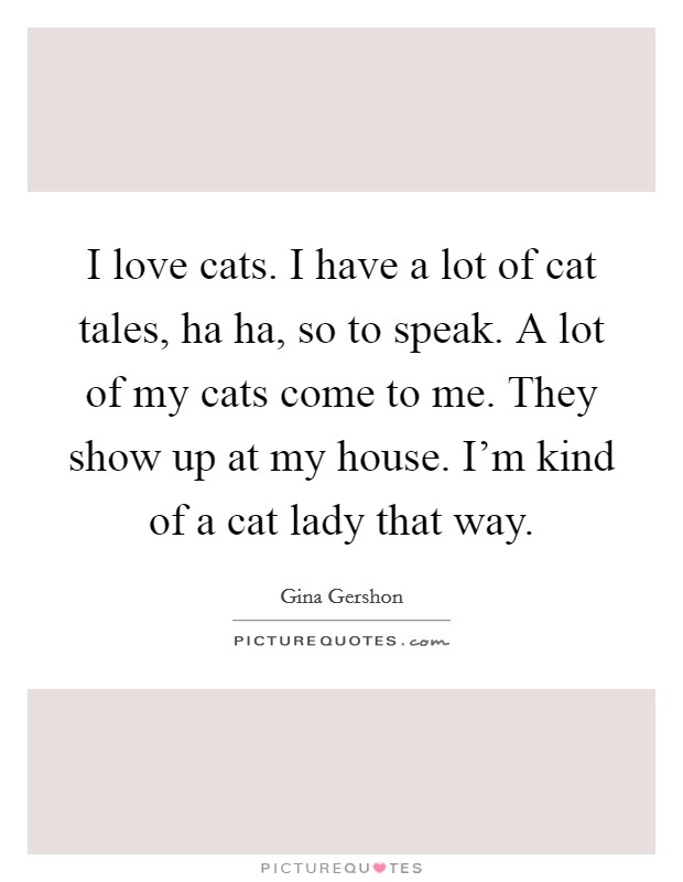 I love cats. I have a lot of cat tales, ha ha, so to speak. A lot of my cats come to me. They show up at my house. I'm kind of a cat lady that way. Picture Quote #1