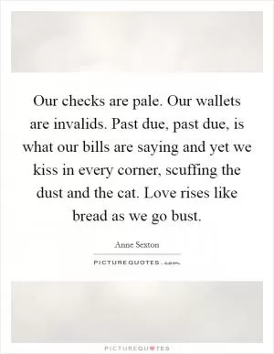 Our checks are pale. Our wallets are invalids. Past due, past due, is what our bills are saying and yet we kiss in every corner, scuffing the dust and the cat. Love rises like bread as we go bust Picture Quote #1