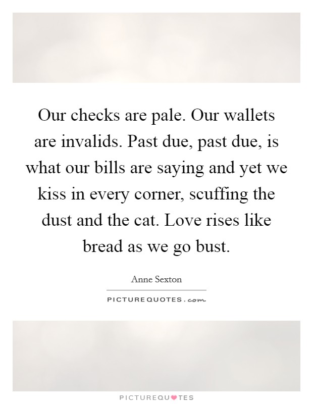 Our checks are pale. Our wallets are invalids. Past due, past due, is what our bills are saying and yet we kiss in every corner, scuffing the dust and the cat. Love rises like bread as we go bust. Picture Quote #1
