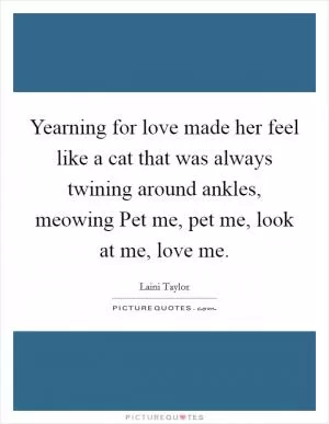 Yearning for love made her feel like a cat that was always twining around ankles, meowing Pet me, pet me, look at me, love me Picture Quote #1