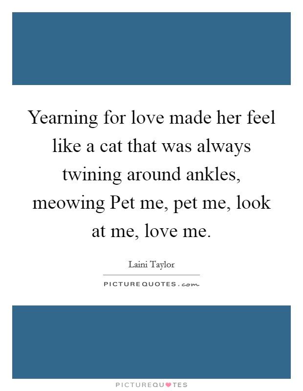 Yearning for love made her feel like a cat that was always twining around ankles, meowing Pet me, pet me, look at me, love me. Picture Quote #1