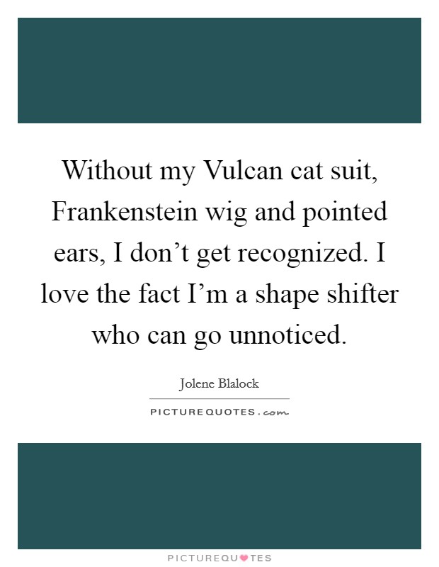 Without my Vulcan cat suit, Frankenstein wig and pointed ears, I don't get recognized. I love the fact I'm a shape shifter who can go unnoticed. Picture Quote #1