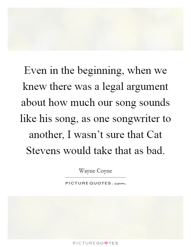 Even in the beginning, when we knew there was a legal argument about how much our song sounds like his song, as one songwriter to another, I wasn't sure that Cat Stevens would take that as bad. Picture Quote #1