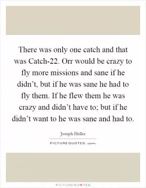 There was only one catch and that was Catch-22. Orr would be crazy to fly more missions and sane if he didn’t, but if he was sane he had to fly them. If he flew them he was crazy and didn’t have to; but if he didn’t want to he was sane and had to Picture Quote #1