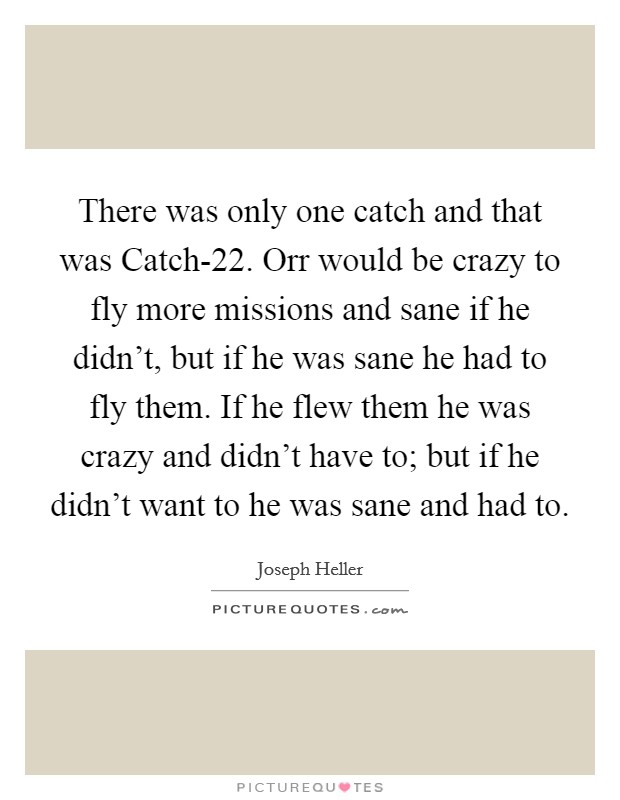 There was only one catch and that was Catch-22. Orr would be crazy to fly more missions and sane if he didn't, but if he was sane he had to fly them. If he flew them he was crazy and didn't have to; but if he didn't want to he was sane and had to. Picture Quote #1